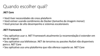 Quando escolher qual?
.NET Core
• Você tiver necessidades de cross plataform
• Você estiver usando contêineres do Docker (tamanho da imagem menor)
• Você precisar de alto desempenho e sistemas escalonáveis
.NET Framework
• Seu aplicativo usar o .NET Framework atualmente (a recomendação é estender em
vez de migrar)
• Seu aplicativo usa bibliotecas .NET de terceiros ou pacotes NuGet não disponíveis
para o .NET Core
• Seu aplicativo usa uma plataforma que não oferece suporte ao .NET Core
 
