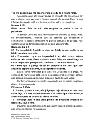 Tira-me da rede que me esconderam, pois tu és a minha força.
As pessoas que são escravizadas no passado não conseguem ter
paz e alegria; uma vez que o homem natural não perdoa. Mas, na sua
infinita misericórdia está pronto para perdoar todos os pecadores.
Mateus 9:13b
Disse Jesus: Pois eu não vim resgatar os justos e sim os
pecadores.
O Senhor Deus não está interessado no tamanho da culpa; mas,
no arrependimento. Perceba que as pessoas que condenam o
semelhante, é porque continuam na prática delituosa do pecado, não
querendo que os demais reconciliem-se com Jesus Cristo.
Romanos 8:2-3-4
02 - Porque a lei do Espírito de vida, em Cristo Jesus, me livrou da
lei do pecado e da morte.
03 - Porquanto o que era impossível à lei, visto como estava
enferma pela carne, Deus enviando o seu Filho em semelhança da
carne do pecado, pelo pecado condenou o pecado da morte.
04 - Para que a justiça da lei se cumprisse em nós, que não
andamos segundo a carne, mas segundo o espírito.
Então, somo renovados pelo amor de Deus; isso é a graça. Ao
contrário do mundo que está repleto de pessoas mal resolvidas; porque
não aceitam essa graça de Jesus Cristo em favor de suas vidas.
Por fim; apenas um versículo, mostrando que as coisas negativas
devem ficar no passado.
Filipenses 3:13-14
13 - Irmãos, quanto a mim, não julgo que haja alcançado; mas uma
coisa faço, e é que, esquecendo-me das coisas que atrás ficam, e
avançando para as que estão diante de mim.
14 - Prossigo para o alvo pelo prêmio da soberana vocação de
Deus em Jesus Cristo.
Devemos aprender a lição de que, quem está em Cristo o passado
não condena. Somos nova criatura.
Pastor Robson Colaço de Lucena
MMA - Ministério Missão América
OTPB - Ordem dos Teólogos e Pastore do Brasil
 
