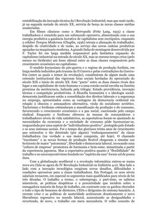 rentabilização da inovação técnica da I Revolução Industrial, mas que mais tarde,
já na segunda metade do século XX, serviria de berço às novas classes médias
assalariadas.
Em filmes clássicos como o Metropolis (Fritz Lang, 1925) a classe
trabalhadora é remetida para um submundo opressivo, alimentando com a sua
energia produtiva a ganância lucrativa de capitalistas sem escrúpulos, enquanto
o célebre Tempos Modernos (Chaplin, 1936) retrata a alienação do trabalhador,
despido de criatividade e de razão, ao serviço das novas cadeias produtivas
apoiadas na maquinaria moderna. A grande linha de montagem desenvolvida por
F. Taylor foi em larga medida responsável pela fantástica expansão do
capitalismo industrial na entrada do século XX, mas ao mesmo tempo criou (pelo
menos no Ocidente) um fosso abissal entre as duas classes responsáveis pelo
crescimento económico no capitalismo.
O modelo keynesiano do pós-guerra e o regime de produção fordista, em
larga medida induzidos pelo trauma da II Guerra e pelas contradições da Guerra-
fria (entre as quais o temor da revolução), constituíram de algum modo uma
extensão institucional das vigorosas lutas sociais herdadas do operariado do
século XIX e início do século XX. Este “pacto” entre as duas classes rivais deu
lugar a um capitalismo de rosto humano e a uma coesão social envolta na ilusória
premissa da meritocracia, balizada pela trilogia: Estado providência, inovação
técnica e competição produtivista. A filosofia humanista e a ideologia social-
democrata justificaram então a consolidação dos direitos laborais e a segurança
no emprego, apresentados como as vantagens da democracia ocidental em
relação à obscura e ameaçadora alternativa, vinda do socialismo soviético.
Taylorismo e fordismo estimularam a massificação da produção e do consumo,
favorecendo o crescimento económico e a paz social, caucionada pelo campo
sindical. Enquanto o fordismo ofereceu às massas de consumidores e
trabalhadores níveis de vida satisfatórios, as espectativas foram-se ajustando às
necessidades da economia e a sociedade de consumo pôde harmonizar-se,
resguardada por uma espécie de “individualismo positivo”, protegido pelo Estado
e os seus sistemas sociais. Foi o tempo dos gloriosos trinta anos de crescimento
que estimulou o tão detestado (por alguns) “emburguesamento” da classe
trabalhadora (na verdade a sua maior conquista, até hoje). O chamado
“toyotismo” e as novas formas de produção flexível chegaram a simular um
horizonte de maior “autonomia”, liberdade e democracia laboral, invocando uma
“cultura de empresa” promotora de harmonia e bem-estar, mimetizada a partir
da experiencia japonesa. Mas a expectativa positiva quanto à “flexibilidade” do
trabalho e ao neocorporativismo fundado no “espírito da casa” foram sol de pouca
dura.
Com a globalização neoliberal e a revolução informática entrou-se numa
nova era (fala-se agora da IV Revolução Industrial ou Indústria 4.0). Mas lado a
lado com a inovação tecnológica surgiram novos desafios, dificuldades e
condições opressivas para a classe trabalhadora. Em Portugal, os seus níveis
salariais recuarem, em especial os segmentos mais qualificados para níveis de há
três décadas. O trabalho a termo, o subemprego, o part-time, os salários
miseráveis, as práticas despóticas e a precariedade que incidem sobre a
esmagadora maioria da força de trabalho, em contraste com os ganhos chorudos
e todo o tipo de benesses de diretores, CEOs e dirigentes do sistema bancário. A
recente crise e as políticas de austeridade aceleraram drasticamente o novo
liberalismo regressivo no mundo laboral, aumentando as desigualdades e
revertendo, de novo, o trabalho em mera mercadoria. O velho conceito de
 