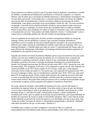 O que aconteceu nos últimos séculos é que os inventos técnicos ajudaram a transformar o mundo
do trabalho, recompondo profundamente as profissões, as formas de ocupação e os vínculos
laborais, mas há muito que a sociologia do trabalho denunciou o “determinismo tecnológico” por
ser uma ideia equivocada. A tecnologia não é o elemento determinante das formas de trabalho,
mas sim um fator de produção que o sistema económico adapta na prossecução da melhor
rentabilidade, e que ajuda a reinventar novas necessidades e estilos de vida. Tal como aconteceu
no passado, a inovação técnica destrói profissões obsoletas, mas ao mesmo tempo cria novas
atividades, serviços e empregos. Foi dessa forma que a produção fabril se impôs ao trabalho
braçal na agricultura, que a produção em cadeia se impôs ao artesanato e que, mais recentemente,
a “economia dos serviços” transcendeu a atividade industrial e tornou o “conhecimento” como o
vórtice da nova orientação produtivista. Daí não resultou um desemprego massivo.
Este novo patamar de inovação pode, de facto, assumir consequências inéditas no campo do
emprego. Porém, um dos problemas a colocar é que a recente revolução informática e
tecnológica ocorre no quadro de uma força desenfreada dos mercados e de recuo das políticas
públicas, que conduz à perda de centralidade do trabalho como fonte de realização. Não é só o
emprego protegido e o trabalho digno que estão em causa. É a generalização de formas cada vez
mais efémeras de subemprego, rotatividade e desemprego estrutural para amplos segmentos de
trabalhadores, em especial os mais jovens.
Segundo um relatório do Fórum Económico Mundial, prevê-se que nos próximos dez anos serão
extintos cerca de cinco milhões de postos de trabalho nas 15 economias mais avançadas (já
descontados os empregos entretanto criados). Espera-se que a aceleração da mudança nas
atividades económicas irá tornar o mercado de emprego irreconhecível no final da próxima
década. Em Portugal nasceram mais de 300 mil startups entre 2007 e 2015. Apesar da curta vida
de muitas delas, 52% atingiram os três anos e 41% chegaram ao quinto ano de vida. Segundo um
relatório da D&B, só em 2015 foram criadas 35.555 startups, sendo que, a cada empresa
encerrada, foram criadas em média 2,2. No mesmo ano, esse segmento foi responsável por 18%
dos novos empregos criados, mas se considerarmos o período entre 2010 e 2015 esse valor sobe
para 43% do emprego gerado. Porém, muitos destes projetos são empresas em nome individual
e, como se percebe pela alta taxa de mortalidade, a maioria tenta dar os primeiros passos num
terreno muito instável. Boa parte delas acaba por perecer sob os escolhos da precariedade em que
se encontram ou apenas existem enquanto não esgotam os incentivos financeiros.
Em suma, apesar da extensão e intensidade da mudança em curso, convém não ignorar a
persistência de algumas linhas de continuidade. Uma delas reside no facto de que, não obstante
os novos meios tecnológicos, trata-se no fundo de um novo “embrulho” para promover o velho
princípio de que “o vencedor leva tudo”, beneficiando, portanto, o poder monopolista. A
novidade pode residir, quer na rapidez da aceleração dos procedimentos, quer na possibilidade de
partilha em economias de escala ou ainda no intercâmbio interpares. Mas o outro lado da moeda
reside sobretudo na primazia do marketing agressivo e na facilidade com que se gera, hoje, uma
“ilusão de escolha” por parte de clientes e consumidores (manipulando o sentido de “liberdade”
individual associada ao design e a uma marca “distintiva”).
O trabalho está a mudar a um ritmo vertiginoso e irreversível. Mas se o sonho do
empreendedorismo individualista pode oferecer oportunidades a uma ínfima minoria, é enorme o
 