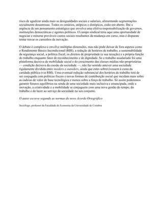 risco de agudizar ainda mais as desigualdades sociais e salariais, alimentando segmentações
socialmente desastrosas. Todos os cenários, utópicos e distópicos, estão em aberto. Daí a
urgência de um pensamento estratégico que envolva uma efetiva responsabilização de governos,
instituições democráticas e agentes políticos. O campo sindical teria aqui uma oportunidade de
negociar e minorar prováveis custos sociais resultantes da mudança em curso, mas é disparate
tentar travar os caminhos da inovação.
O debate é complexo e envolve múltiplas dimensões, mas não pode deixar de fora aspetos como
o Rendimento Básico Incondicional (RBI), a redução de horários de trabalho, a sustentabilidade
da segurança social, a política fiscal, os direitos de propriedade (e sua taxação) e a própria função
do trabalho enquanto fator de reconhecimento e de dignidade. Se o trabalho assalariado foi uma
plataforma decisiva de mobilidade social e do crescimento das classes médias não-proprietárias
— condição decisiva da coesão da sociedade —, não faz sentido antever uma sociedade
rigidamente dividida entre insiders e outsiders, ainda que estes sobrevivessem à custa da
caridade pública (via RBI). Uma eventual redução substancial dos horários de trabalho terá de
ser conjugada com políticas fiscais e novas formas de contribuição social que incidam mais sobre
as cadeias de valor de base tecnológica e menos sobre a força de trabalho. Só assim poderemos
garantir futuros equilíbrios na senda de uma sociedade mais inclusiva e emancipada, onde a
inovação, a criatividade e a mobilidade se conjuguem com uma nova gestão do tempo, do
trabalho e do lazer ao serviço da sociedade no seu conjunto.
O autor escreve segundo as normas do novo Acordo Ortográfico
Sociólogo, professor da Faculdade de Economia da Universidade de Coimbra
 