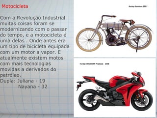 Motocicleta

Com a Revolução Industrial
muitas coisas foram se
modernizando com o passar
do tempo, e a motocicleta é
uma delas . Onde antes era
um tipo de bicicleta equipada
com um motor a vapor. E
atualmente existem motos
com mais tecnologias
movidas a derivados do
petróleo.
Dupla: Juliana - 19
        Nayana - 32
 