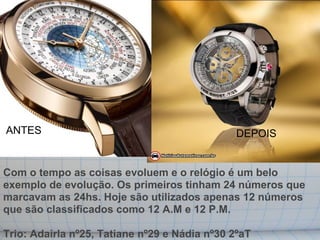 ANTES                                          DEPOIS


Com o tempo as coisas evoluem e o relógio é um belo
exemplo de evolução. Os primeiros tinham 24 números que
marcavam as 24hs. Hoje são utilizados apenas 12 números
que são classificados como 12 A.M e 12 P.M.

Trio: Adairla nº25, Tatiane nº29 e Nádia nº30 2ºaT
 
