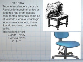 CADEIRA
Tudo foi mudando a partir da
Revolução Industrial, antes as
cadeiras não eram usadas
com tantos materiais como na
atualidade,e com a tecnologia
tudo foi avançando e, foram
ficando moderno com mais
estilo.
Trio:Adriana Nº:01
     Elenita Nº:27
     Eletrícia Nº:28
        2º A T
 