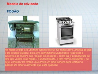 Modelo de atividade

 FOGÃO




No fogão antigo era utilizado apenas lenha. No fogão novo, precisa do gás
e da energia elétrica, pois tem acendimento automático (isqueiros e
caixinhas de fósforo são "coisas do passado", como diz a propaganda da
loja que vende esse fogão). É autolimpante, e tem "forno inteligente", ou
seja, contador de tempo, que emite um sinal sonoro para lembrar a
pessoa de olhar o alimento que está assando.
 