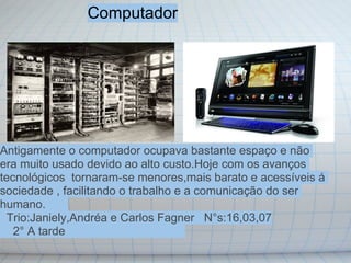 Computador




Antigamente o computador ocupava bastante espaço e não
era muito usado devido ao alto custo.Hoje com os avanços
tecnológicos tornaram-se menores,mais barato e acessíveis á
sociedade , facilitando o trabalho e a comunicação do ser
humano.
 Trio:Janiely,Andréa e Carlos Fagner N°s:16,03,07
   2° A tarde
 