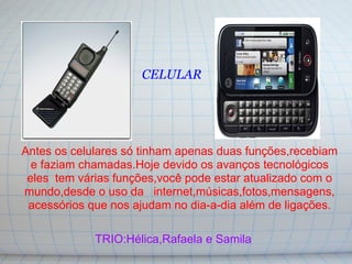 CELULAR




Antes os celulares só tinham apenas duas funções,recebiam
  e faziam chamadas.Hoje devido os avanços tecnológicos
 eles tem várias funções,você pode estar atualizado com o
mundo,desde o uso da internet,músicas,fotos,mensagens,
 acessórios que nos ajudam no dia-a-dia além de ligações.

             TRIO:Hélica,Rafaela e Samila
 