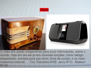 Radio




O radio era usado antigamente para ouvir informações, sobre o
mundo. hoje em dia ele já tem diversas funções: como relógio
despertador, entrada para pen drive, fone de ouvido, e os mais
modernos internet. Trio: Edicarlos Nº09 Jerry Nº13 Mailson
Nº 23.
 