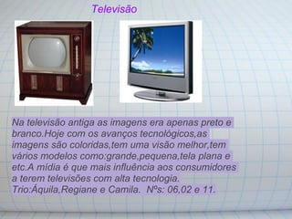 Televisão




Na televisão antiga as imagens era apenas preto e
branco.Hoje com os avanços tecnológicos,as
imagens são coloridas,tem uma visão melhor,tem
vários modelos como:grande,pequena,tela plana e
etc.A mídia é que mais influência aos consumidores
a terem televisões com alta tecnologia.
Trio:Áquila,Regiane e Camila. Nºs: 06,02 e 11.
 