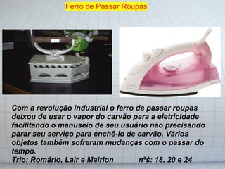 Ferro de Passar Roupas




Com a revolução industrial o ferro de passar roupas
deixou de usar o vapor do carvão para a eletricidade
facilitando o manuseio de seu usuário não precisando
parar seu serviço para enchê-lo de carvão. Vários
objetos também sofreram mudanças com o passar do
tempo.
Trio: Romário, Lair e Mairlon       nºś: 18, 20 e 24
 