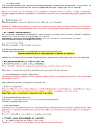 1 .3 - As atitudes erradas
Não sãopecadosque praticamos,mas as oportunidadesdesperdiçadas,conversasfúteis, as indecisões, a falta de ousadia e a
intranquilidade. Quando meditamos nas nossas atitudes erradas, entramos em depressão, tristeza, angustias.
Efésios 5:14-16 Por isso diz: Desperta, tu que dormes, e levanta-te dentre os mortos, e Cristo te esclarecerá.
Portanto,vede prudentemente como andais, não como néscios, mas como sábios, Remindo o tempo; porquanto os dias são
maus.
1.4 - Os infortúnios da vida
São os fatos que fogem ao controle do homem, como acidentes, enfermidades etc.
Eclesiastes 9:2 Tudo sucede igualmente a todos; o mesmo sucede ao justo e ao ímpio, ao bom e ao puro, como ao impuro;
assimao que sacrificacomo ao que não sacrifica;assimaobom como ao pecador;ao que juracomo ao que teme o juramento.
2. RECEITA PARA ESQUECER O PASSADO:
Para esquecermoso passadoruim,apagarde nossa mente ospecados,asofensas,as nossas atitudes erradas e os infortúnios
de nossa vida, temos de saber o que significa a palavra “esquecer”.
Literalmente, esquecer quer dizer apagar da memória. Temos basicamente dois processos em nossa memória:
2.1 - Memória de curto prazo
Nela são armazenados os fatos de pouca importância.
2 .2 - Memória de longo prazo
Nela são registrados os fatos mais importantes e as coisas que marcam a nossa vida.
Esquecer é armazenar fatos de pouca importância na memória de curto prazo.
Se por acaso o processo mental buscar em nossa memória um fato do passado, nada poderá atingir-nos emocionalmente.
3. ALGUNS PROCEDIMENTOS PARA ESQUECER 0 PASSADO:
3 .1 - Quanto à questão do pecado: aceite o perdão de Deus
Salmos 103:3 Ele é o que perdoa todas as tuas iniqüidades, que sara todas as tuas enfermidades,
Não importa o tamanho do pecado. O sangue de Jesus Cristo nos purifica de todo o pecado.
3 .2 -Quanto à questão das ofensas: libere perdão
Efésios4:32 Antessede unspara com os outrosbenignos,misericordiosos,perdoando-vosunsaosoutros,comotambémDeus
vos perdoou em Cristo.
Se não liberarmos perdão, o maior prejudicado seremos nos.
3 .3 - Pensar nas coisas boas
Filipenses4:8Quantoao mais,irmãos,tudoo que é verdadeiro,tudooque é honesto, tudo o que é justo, tudo o que é puro,
tudo o que é amável, tudo o que é de boa fama, se há alguma virtude, e se há algum louvor, nisso pensai.
Se você quer vencer os pensamentos maus, pense então no que é bom.
3 .4 - Pensar nas coisas que são de cima
Colossenses 3:2 Pensai nas coisas que são de cima, e não nas que são da terra;
Voltemos a nossa mente para Deus.
3 .5 - Ser mais espiritual
I Corintios 2:14-15 Ora, o homem natural não compreende as coisas do Espírito de Deus, porque lhe parecem loucura; e não
pode entendê-las,porque elasse discernemespiritualmente. Mas o que é espiritual discerne bem tudo, e ele de ninguém é
discernido.
O homem espiritual discerne bem tudo e, de ninguém, e discernido.
4. FATOS DO PASSADO QUE NÃO DEVEM SER ESQUECIDOS:
4.1 - As experiências adversas que fizeram o crente crescer
Salmos 119:71 Foi-me bom ter sido afligido, para que aprendesse os teus estatutos.
 
