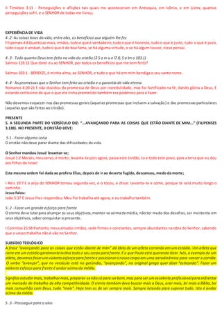 II Timóteo 3:11 - Perseguições e aflições tais quais me aconteceram em Antioquia, em Icônio, e em Listra; quantas
perseguições sofri, e o SENHOR de todas me livrou;
EXPERIÊNCIA DE VIDA
4 .2 -As coisas boas da vida, entre elas, os benefícios que alguém lhe fez
Filipenses4:8Quantoao mais,irmãos,tudoo que é verdadeiro,tudooque é honesto, tudo o que é justo, tudo o que é puro,
tudo o que é amável, tudo o que é de boa fama, se há alguma virtude, e se há algum louvor, nisso pensai.
4 .3 - Tudo quanto Deus tem feito na vida do cristão (2 S a m u e l7.8; S a lm o 103.1)
Salmos 116:12 Que darei eu ao SENHOR, por todos os benefícios que me tem feito?
Salmos 103:1 - BENDIZE, ó minha alma, ao SENHOR, e tudo o que há em mim bendiga o seu santo nome.
4 .4 - As promessas que o Senhor tem feito ao cristão e a garantia de vida eterna
Romanos 4:20-21 E não duvidou da promessa de Deus por incredulidade, mas foi fortificado na fé, dando glória a Deus, E
estando certíssimo de que o que ele tinha prometido também era poderoso para o fazer.
Não devemosesquecer-nos das promessas gerais (aquelas promessas que incluem a salvação) e das promessas particulares
(aquelas que são feitas ao cristão).
PRESENTE
5. A SEGUNDA PARTE DO VERSÍCULO DIZ: “...AVANÇANDO PARA AS COISAS QUE ESTÃO DIANTE DE MIM...” (FILIPENSES
3.13B). NO PRESENTE, 0 CRISTÃO DEVE:
5.1 - Fazer alguma coisa
O cristão não deve parar diante das dificuldades da vida.
O Senhor mandou Josué levantar-se;
Josué 1:2 Moisés,meuservo,é morto; levanta-te pois agora, passa este Jordão, tu e todo este povo, para a terra que eu dou
aos filhos de Israel
Esta mesma ordem foi dada ao profeta Elias, depois de ir ao deserto fugido, descansou, medo da morte;
I Reis 19:7 E o anjo do SENHOR tornou segunda vez, e o tocou, e disse: Levanta-te e come, porque te será muito longo o
caminho.
Jesus falou:
João 5:17 E Jesus lhes respondeu: Meu Pai trabalha até agora, e eu trabalho também.
5 .2 - Fazer um grande esforço para frente
O crente deve lutarpara alcançar os seusobjetivos,manter-se acimada média, não ter medo dos desafios, ser insistente em
seus objetivos, saber conquistar o presente.
I Corintios15:58 Portanto,meusamados irmãos, sede firmes e constantes, sempre abundantes na obra do Senhor, sabendo
que o vosso trabalho não é vão no Senhor.
SUBSÍDIO TEOLÓGICO
A frase “avançando para as coisas que estão diante de mim” dá ideia de um atleta correndo em um estádio. Um atleta que
corre em umestádio geralmenteinclina todo o seu corpo para frente.É o quePaulo está querendo dizer.Nós,a exemplo de um
atleta,devemosfazerumviolento esforço para frentee posicionaro nosso corpo em uma aerodinâmica para vencer a corrida.
O verbo “avançar”, que no versículo está no gerúndio, “avançando”, no original grego quer dizer “esticando”. Fazer um
violento esforço para frente é andar acima da média.
Significa estudarmais,trabalharmais,preparar-senão só para serbom,maspara ser umexcelente profissionalpara enfrentar
um mercado de trabalho de alta competitividade. O crente também deve buscar mais a Deus, orar mais, ler mais a Bíblia, ter
mais comunhão com Deus, tudo “mais”. Hoje tem os de ser sempre mais. Sempre lutando para superar tudo. Isto é andar
acima da média.
5 .3 - Prosseguir para o alvo
 
