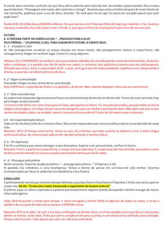 O crente deve caminhar confiante de que Deus abrira caminho pelo meio do mar. Ao mandar o povo marchar, Deus estava
querendodizer:“Prosseguiré com vocês,abrircaminho e comigo”. No texto que conta a história do povo de Israel diante do
mar Vermelho, podemos ouvir a voz de Deus, dizendo: “Se você quer me ver agir, Eu quero ver sua ação naquilo que você
pode fazer”.
Êxodo14:15-16 Então disse oSENHOR a Moisés:Por que clamasa mim?Dize aosfilhosde Israel que marchem. E tu, levanta a
tua vara, e estende a tua mão sobre o mar, e fende-o, para que os filhos de Israel passem pelo meio do mar em seco.
FUTURO
6. A TERCEIRA PARTE DO VERSÍCULO DIZ: “...PROSSIGO PARA 0 ALVO
PELO PRÊMIO...” (FILIPENSES 3.13C). PARA GARANTIR 0 FUTURO, O CRENTE DEVE:
6 . 1 - Visualizar o alvo
Se não conseguirmos visualizar os nossos desejos em nossa mente, não conseguiremos realizar o nosso futuro, não
conseguiremos chegar em nenhum lugar. O alvo é o nosso objetivo.
Hebreus 12:1-2 PORTANTO nós também, pois que estamos rodeados de uma tão grande nuvem de testemunhas, deixemos
todo o embaraço, e o pecado que tão de perto nos rodeia, e corramos com paciência a carreira que nos está proposta,
Olhando para Jesus, autor e consumador da fé, o qual, pelo gozo que lhe estava proposto, suportou a cruz, desprezando a
afronta, e assentou-se à destra do trono de Deus.
6 .2 - Seguir numa direção
Para poder chegar no alvo, temos de ter uma direção.
Atos 5:29 Porém, respondendo Pedro e os apóstolos, disseram: Mais importa obedecer a Deus do que aos homens.
6 .3 - Estar correndo hoje
Só poderemosconquistaralgumacoisano futurose estivermoshoje dentro da corrida da vida. Temos de estar correndo hoje
para chegar no alvo amanhã.
I Corintios 9:22-24 Fiz-me como fraco para os fracos, para ganhar os fracos. Fiz-me tudo para todos, para por todos os meios
chegar a salvaralguns.E eu faço isto por causa do evangelho, para ser também participante dele. Não sabeis vós que os que
correm no estádio, todos, na verdade, correm, mas um só leva o prêmio? Correi de tal maneira que o alcanceis.
6.4 - Ser responsável pelo futuro
Cada um de nósdará conta de si mesmoa Deus.Nóssomosresponsáveispornossasescolhase pelasnossasdecisõesde nossa
vida.
Romanos 14:11-12 Porque está escrito: Como eu vivo, diz o Senhor, que todo o joelho se dobrará a mim, E toda a língua
confessará a Deus. De maneira que cada um de nós dará conta de si mesmo a Deus.
6 .5 - Ter esperança
É ter fé e confiança que vamos conseguir o que desejamos. Esperar e ser perseverante, confiar no futuro.
Romanos 5:4-5 E a paciência a experiência, e a experiência a esperança. E a esperança não traz confusão, porquanto o amor
de Deus está derramado em nossos corações pelo Espírito Santo que nos foi dado.
6 . 6 - Prosseguir pelo prêmio
Neste versículo, Paulo faz alusão ao prêmio: “...prossigo pelo prêmio...” (Filipenses 3.14).
O apostolo faz referência a uma recompensa. Temos o direito de pensar em um futuro de vida melhor. Seremos
recompensados por Deus se andarmos em obediência a Sua Palavra.
CONCLUSÃO
E perfeitamente normal que ohomemdeseje melhorarasuavida,Porem, PaulofalaemFilipenses3.14 de uma coisa superior
a tudo isto. Ele diz: "O meu alvo maior transcende a expectativa do homem natural”.
O prêmio a que se refere o apostolo e o prêmio que receberemos naquele Grande Dia quando o Senhor enxugar de nossos
olhos toda lagrima.
Isaías 25:8 Aniquilará a morte para sempre, e assim enxugará o Senhor DEUS as lágrimas de todos os rostos, e tirará o
opróbrio do seu povo de toda a terra; porque o SENHOR o disse.
Romanos 10:9-11 A saber: Se com a tua boca confessares ao Senhor Jesus, e em teu coração creres que Deus o ressuscitou
dentre os mortos, serás salvo. Visto que com o coração se crê para a justiça, e com a boca se faz confissão para a salvação.
Porque a Escritura diz: Todo aquele que nele crer não será confundido.
 
