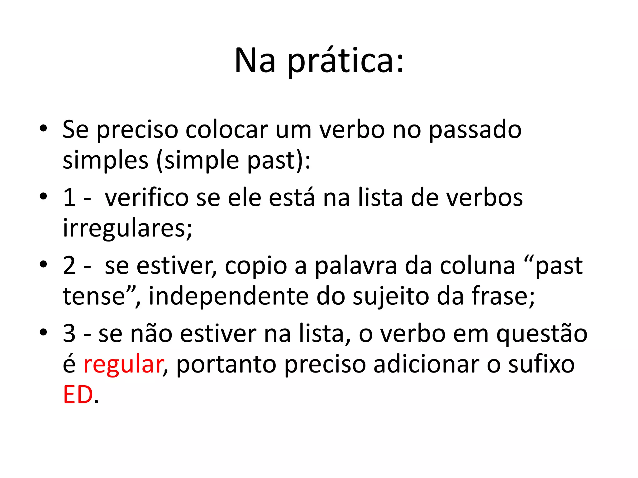 Na prática:
• Se preciso colocar um verbo no passado
simples (simple past):
• 1 - verifico se ele está na lista de verbos
irregulares;
• 2 - se estiver, copio a palavra da coluna “past
tense”, independente do sujeito da frase;
• 3 - se não estiver na lista, o verbo em questão
é regular, portanto preciso adicionar o sufixo
ED.
 