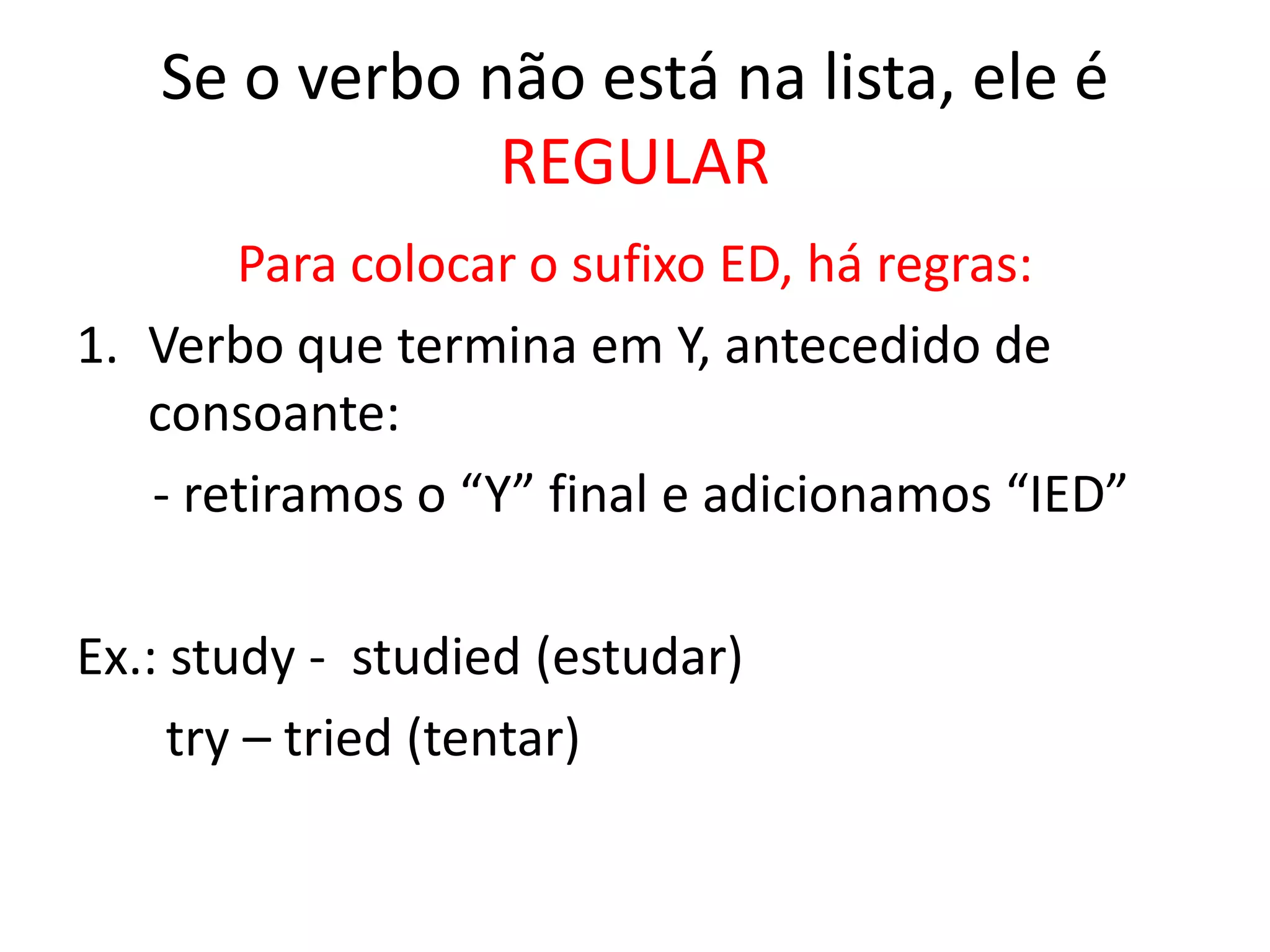 Se o verbo não está na lista, ele é
REGULAR
Para colocar o sufixo ED, há regras:
1. Verbo que termina em Y, antecedido de
consoante:
- retiramos o “Y” final e adicionamos “IED”
Ex.: study - studied (estudar)
try – tried (tentar)
 