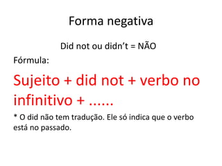 Forma negativa
Did not ou didn’t = NÃO
Fórmula:
Sujeito + did not + verbo no
infinitivo + ......
* O did não tem tradução. Ele só indica que o verbo
está no passado.
 