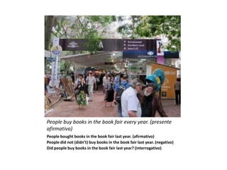 People buy books in the book fair every year. (presente
afirmativo)
People bought books in the book fair last year. (afirmativo)
People did not (didn’t) buy books in the book fair last year. (negativo)
Did people buy books in the book fair last year? (interrogativo)
 