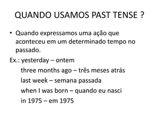 QUANDO USAMOS PAST TENSE ?
• Quando expressamos uma ação que
aconteceu em um determinado tempo no
passado.
Ex.: yesterday – ontem
three months ago – três meses atrás
last week – semana passada
when I was born – quando eu nasci
in 1975 – em 1975
 