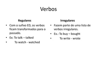 Verbos
Regulares
• Com o sufixo ED, os verbos
ficam transformados para o
passado.
• Ex: To talk – talked
• To watch - watched
Irregulares
• Fazem parte de uma lista de
verbos irregulares.
• Ex.: To buy – bought
• To write - wrote
 