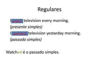 Regulares
I watch television every morning.
(presente simples)
I watched television yestarday morning.
(passado simples)
Watched é o passado simples.
watch
watched
 