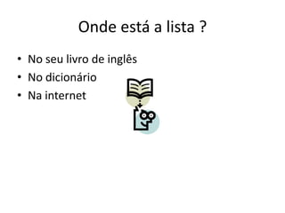 Onde está a lista ?
• No seu livro de inglês
• No dicionário
• Na internet
 