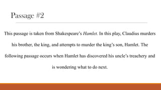 Passage #2
This passage is taken from Shakespeare’s Hamlet. In this play, Claudius murders
his brother, the king, and attempts to murder the king’s son, Hamlet. The
following passage occurs when Hamlet has discovered his uncle’s treachery and
is wondering what to do next.

 