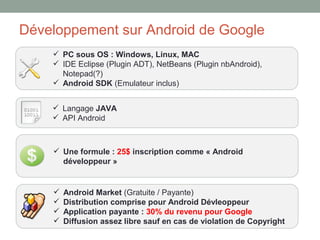 Développement sur Android de Google
     PC sous OS : Windows, Linux, MAC
     IDE Eclipse (Plugin ADT), NetBeans (Plugin nbAndroid),
      Notepad(?)
     Android SDK (Emulateur inclus)


     Langage JAVA
     API Android



     Une formule : 25$ inscription comme « Android
      développeur »


       Android Market (Gratuite / Payante)
       Distribution comprise pour Android Dévleoppeur
       Application payante : 30% du revenu pour Google
       Diffusion assez libre sauf en cas de violation de Copyright
 
