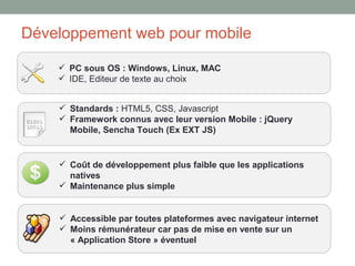 Développement web pour mobile

     PC sous OS : Windows, Linux, MAC
     IDE, Editeur de texte au choix


     Standards : HTML5, CSS, Javascript
     Framework connus avec leur version Mobile : jQuery
      Mobile, Sencha Touch (Ex EXT JS)


     Coût de développement plus faible que les applications
      natives
     Maintenance plus simple


     Accessible par toutes plateformes avec navigateur internet
     Moins rémunérateur car pas de mise en vente sur un
      « Application Store » éventuel
 