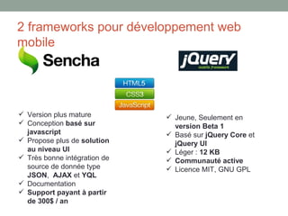 2 frameworks pour développement web
mobile




 Version plus mature          Jeune, Seulement en
 Conception basé sur           version Beta 1
  javascript                   Basé sur jQuery Core et
 Propose plus de solution      jQuery UI
  au niveau UI                 Léger : 12 KB
 Très bonne intégration de    Communauté active
  source de donnée type        Licence MIT, GNU GPL
  JSON, AJAX et YQL
 Documentation
 Support payant à partir
  de 300$ / an
 