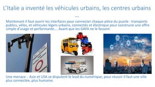 L’Italie a inventé les véhicules urbains, les centres urbains
…
Maintenant il faut ouvrir les interfaces pour connecter chaque pièce du puzzle : transports
publics, vélos, et véhicules légers urbains, connectés et électrique pour construire une offre
simple d’usage et performante…. Avant que les GAFA ne le fassent
Une menace : Asie et USA se disputent le lead du numérique, pour réussir il faut une ville
plus connectée, plus humaine.
 