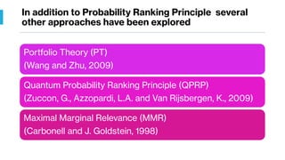 In addition to Probability Ranking Principle several
other approaches have been explored
Portfolio Theory (PT)
(Wang and Zhu, 2009)
Quantum Probability Ranking Principle (QPRP)
(Zuccon, G., Azzopardi, L.A. and Van Rijsbergen, K., 2009)
Maximal Marginal Relevance (MMR)
(Carbonell and J. Goldstein, 1998)
 