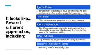 It looks like…
Several
different
approaches,
including:
Ignore Them
• Ignore them completely to save on efficiency. As long
as there are other smaller relevant documents to rank
Trim Them
• Trim the document by selecting one good passage
Identify a passage
• Identify one passage only on large documents over x
size and for everything else (smaller documents) use
normal full document ranking
Use TextTiling
• Try to identify subtopics in natural paragraph breaks
Use only The First 'n' Terms
• Anything after 'n' terms is ignored
 