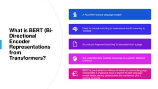 What is BERT (Bi-
Directional
Encoder
Representations
from
Transformers?
A PLM (Pre-trained language model)
Used for neural matching to understand word’s meaning in
‘context’
So, not just ‘keyword matching’ to documents on a page
But understanding multiple meanings of a word in different
contexts
BERT is pre-trained on millions of words so natural language
researchers / engineers have a ‘starter for ten’ language
model which already understands the contextual glue /
nuance in words
 