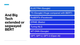 And Big
Tech
extended or
segwayed
BERT
ELECTRA (Google)
T5 (Google) (Huge compared with BERT)
RoBERTa (Facebook)
ERNIE (Baidu)
Turing-NLG
MT-DNN (Google)
GPT, GPT-2, GPT-3 (Open AI)
 