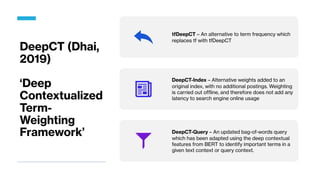 DeepCT (Dhai,
2019)
‘Deep
Contextualized
Term-
Weighting
Framework’
tfDeepCT – An alternative to term frequency which
replaces tf with tfDeepCT
DeepCT-Index – Alternative weights added to an
original index, with no additional postings. Weighting
is carried out offline, and therefore does not add any
latency to search engine online usage
DeepCT-Query – An updated bag-of-words query
which has been adapted using the deep contextual
features from BERT to identify important terms in a
given text context or query context.
 