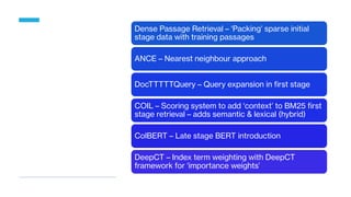 Dense Passage Retrieval – ‘Packing’ sparse initial
stage data with training passages
ANCE – Nearest neighbour approach
DocTTTTTQuery – Query expansion in first stage
COIL – Scoring system to add ‘context’ to BM25 first
stage retrieval – adds semantic & lexical (hybrid)
ColBERT – Late stage BERT introduction
DeepCT – Index term weighting with DeepCT
framework for ‘importance weights’
 