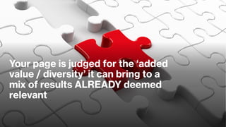 Your page is judged for the ‘added
value / diversity’ it can bring to a
mix of results ALREADY deemed
relevant
 