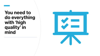 You need to
do everything
with ‘high
quality’ in
mind
 