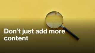 Don’t just add more
content
 