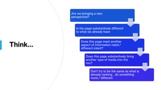 Think…
Are we bringing a new
perspective?
Is the page substantively different
to what we already have
Does this page meet another
aspect of information need /
different intent?
Does this page substantively bring
another type of media into the
mix?
Don’t try to be the same as what is
already ranking… do something
more / different
 