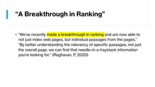 “A Breakthrough in Ranking”
• “We’ve recently made a breakthrough in ranking and are now able to
not just index web pages, but individual passages from the pages,”
“By better understanding the relevancy of specific passages, not just
the overall page, we can find that needle-in-a-haystack information
you’re looking for.” (Raghavan, P, 2020)
 