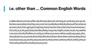 i.e. other than … Common English Words
a,able,about,across,after,all,almost,also,am,among,an,and,any,are,as,at,
be,because,been,but,by,can,cannot,could,dear,did,do,does,either,else,ev
er,every,for,from,get,got,had,has,have,he,her,hers,him,his,how,however,i,
if,in,into,is,it,its,just,least,let,like,likely,may,me,might,most,must,my,neithe
r,no,nor,not,of,off,often,on,only,or,other,our,own,rather,said,say,says,she,
should,since,so,some,than,that,the,their,them,then,there,these,they,this,t
is,to,too,twas,us,wants,was,we,were,what,when,where,which,while,who,w
hom,why,will,with,would,yet,you,your
 