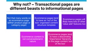 Why not? – Transactional pages are
different beasts to informational pages
Not that many words on
an ecommerce page
(either product page or
category page)
Ecommerce pages tend
to have an ‘out of the
box’ organised content
structure template
Ecommerce pages will
likely have lots of other
'value add’ features too
Ecommerce content is
not conversational in
nature
Ecommerce pages tend
to have a descending
'importance' hierarchy
in the page content 'out
of the box'
 