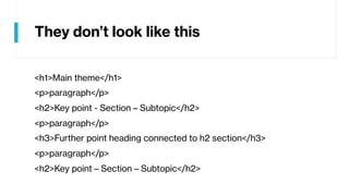 They don’t look like this
<h1>Main theme</h1>
<p>paragraph</p>
<h2>Key point - Section – Subtopic</h2>
<p>paragraph</p>
<h3>Further point heading connected to h2 section</h3>
<p>paragraph</p>
<h2>Key point – Section – Subtopic</h2>
 