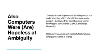 Also
Computers
Were (Are)
Hopeless at
Ambiguity
“Computers are hopeless at disambiguation – at
understanding which of multiple meanings is
correct – because they don’t have our world
knowledge.” Dr Stephen Clark, Cambridge
University
https://www.cam.ac.uk/research/features/our-
ambiguous-world-of-words
 