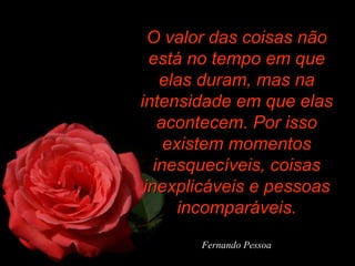 O valor das coisas não
está no tempo em que
elas duram, mas na
intensidade em que elas
acontecem. Por isso
existem momentos
inesquecíveis, coisas
inexplicáveis e pessoas
incomparáveis.
Fernando Pessoa