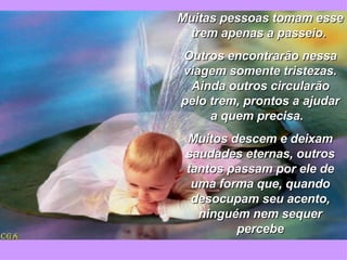 Muitas pessoas tomam esse trem apenas a passeio.  Outros encontrarão nessa viagem somente tristezas. Ainda outros circularão pelo trem, prontos a ajudar a quem precisa.  Muitos descem e deixam saudades eternas, outros tantos passam por ele de uma forma que, quando desocupam seu acento, ninguém nem sequer percebe 
