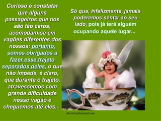 Curioso é constatar que alguns passageiros que nos são tão caros, acomodam-se em vagões diferentes dos nossos;  portanto, somos obrigados a fazer esse trajeto separados deles , o que não impede, é claro, que durante o trajeto, atravessemos com grande dificuldade nosso vagão e cheguemos até eles...  Só que, infelizmente, jamais poderemos sentar ao seu lado ,  pois já terá alguém ocupando aquele lugar...   