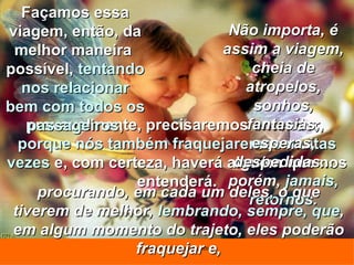 provavelmente, precisaremos entender,  porque nós também fraquejaremos muitas vezes  e, com certeza, haverá alguém que nos entenderá. Não importa, é assim a viagem, cheia de atropelos, sonhos, fantasias, esperas, despedidas... porém,  jamais, retornos . Façamos essa viagem, então, da melhor maneira  possível,  tentando nos relacionar bem com todos os passageiros , procurando, em cada um deles, o que tiverem de melhor,  lembrando, sempre, que , em algum momento do trajeto, eles poderão fraquejar e, 