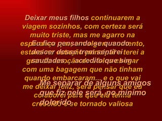 Deixar meus filhos   continuarem a viagem sozinhos, com certeza será muito triste, mas me agarro na esperança que, em algum momento, estarei na estação principal e terei a grande emoção de vê-los chegar com   uma bagagem que não tinham quando embarcaram... e o que vai me deixar feliz, será pensar que eu colaborei para que ela tenha crescido e se tornado valiosa Eu fico pensando se quando descer desse trem sentirei saudades ... acredito que sim . Me separar de alguns amigos que fiz nele será, no mínimo dolorido. 